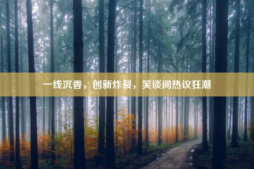 一线沉香，创新炸裂，笑谈间热议狂潮