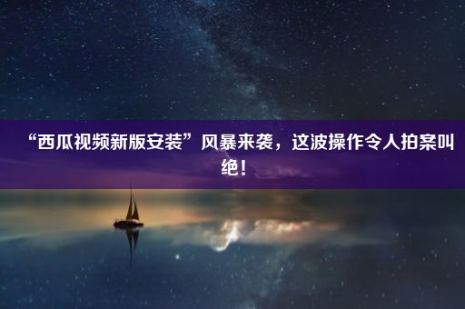 “西瓜视频新版安装”风暴来袭，这波操作令人拍案叫绝！