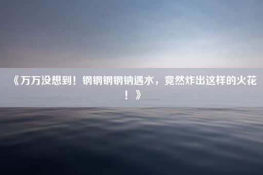 《万万没想到！钢钢钢钢钠遇水，竟然炸出这样的火花！》