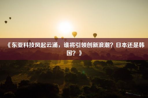 《东亚科技风起云涌，谁将引领创新浪潮？日本还是韩国？》