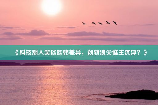 《科技潮人笑谈欧韩差异，创新浪尖谁主沉浮？》