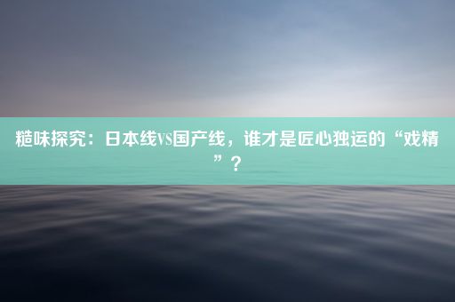 糙味探究：日本线VS国产线，谁才是匠心独运的“戏精”？