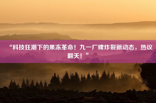 “科技狂潮下的果冻革命！九一厂牌炸裂新动态，热议翻天！”