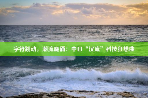 字符跳动，潮流翻涌：中日“汉流”科技狂想曲