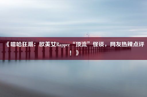 《嘻哈狂潮：欧美女Rapper“顶流”怪谈，网友热辣点评！》