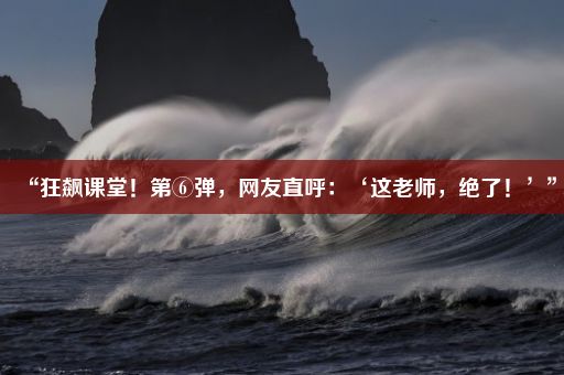 “狂飙课堂！第⑥弹，网友直呼：‘这老师，绝了！’”