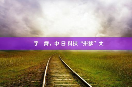 漢字飛舞，中 日 科技“拼爹”大戲