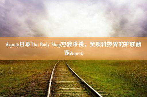 "日本The Body Shop热浪来袭，笑谈科技界的护肤新宠"