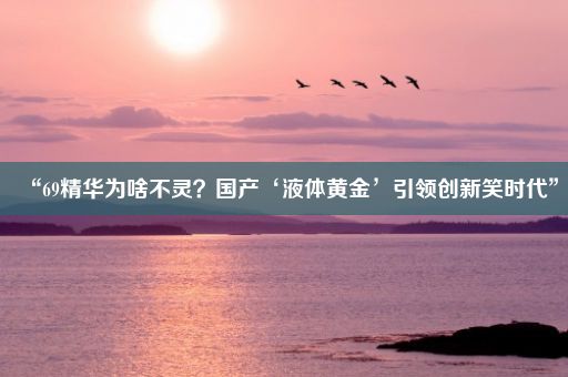 “69精华为啥不灵？国产‘液体黄金’引领创新笑时代”