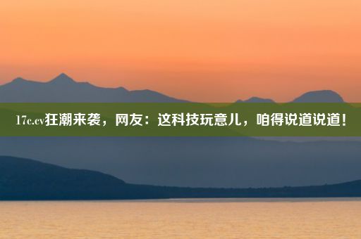 17c.cv狂潮来袭，网友：这科技玩意儿，咱得说道说道！