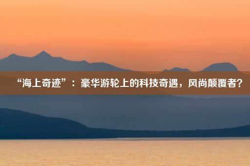 “海上奇迹”：豪华游轮上的科技奇遇，风尚颠覆者？