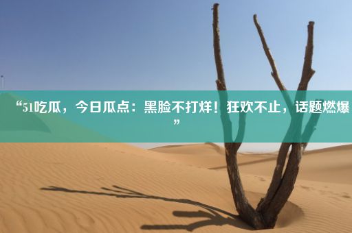 “51吃瓜，今日瓜点：黑脸不打烊！狂欢不止，话题燃爆”