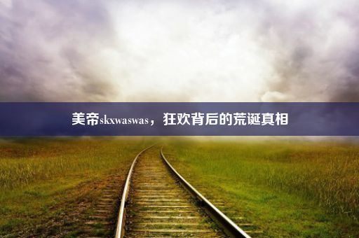 美帝skxwaswas，狂欢背后的荒诞真相