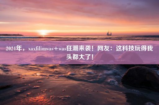 2024年，xaxfilimwas+was狂潮来袭！网友：这科技玩得我头都大了！