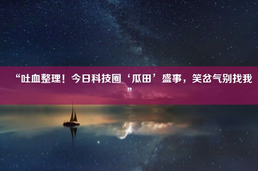 “吐血整理！今日科技圈‘瓜田’盛事，笑岔气别找我”