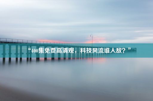 “400集免费高清观，科技风流谁人敌？”