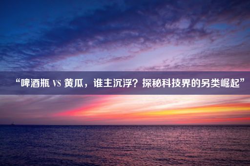 “啤酒瓶 VS 黄瓜，谁主沉浮？探秘科技界的另类崛起”