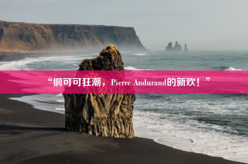 “铜可可狂潮，Pierre Andurand的新欢！”