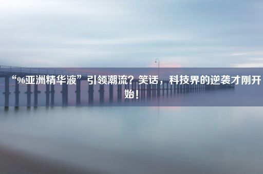 “96亚洲精华液”引领潮流？笑话，科技界的逆袭才刚开始！