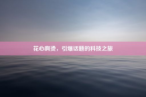 花心啊烫，引爆话题的科技之旅