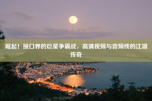 崛起！接口界的巨星争霸战，高清视频与音频线的江湖传奇