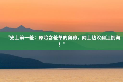 “史上第一羞：原始含羞草的奥秘，网上热议翻江倒海！”