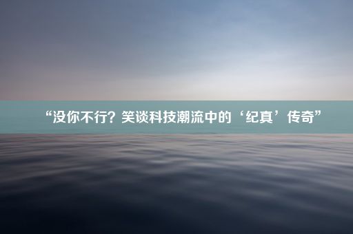 “没你不行？笑谈科技潮流中的‘纪真’传奇”