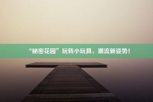 “秘密花园”玩转小玩具，潮流新姿势！