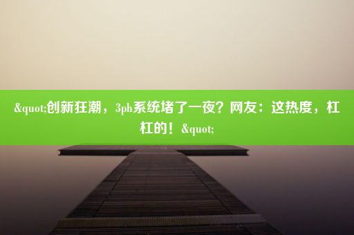 "创新狂潮，3ph系统堵了一夜？网友：这热度，杠杠的！"