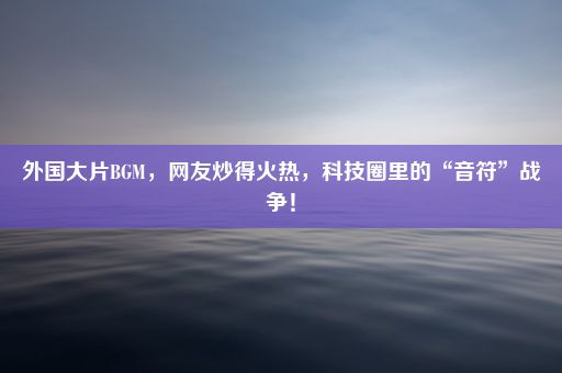 外国大片BGM，网友炒得火热，科技圈里的“音符”战争！