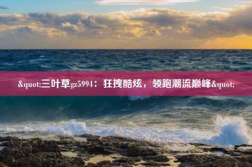 "三叶草gz5994：狂拽酷炫，领跑潮流巅峰"