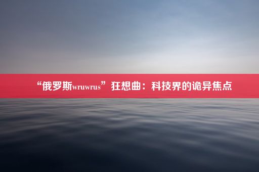 “俄罗斯wruwrus”狂想曲：科技界的诡异焦点