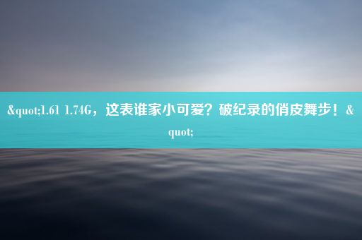 "1.61 1.74G，这表谁家小可爱？破纪录的俏皮舞步！"