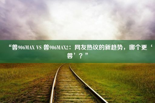 “兽906MAX VS 兽906MAX2：网友热议的新趋势，哪个更‘兽’？”