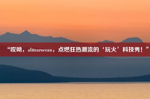 “哎呦，alttearocean，点燃狂热潮流的‘玩火’科技秀！”