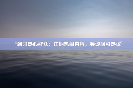 “朝阳热心群众：往期热闹内容，笑谈间引热议”