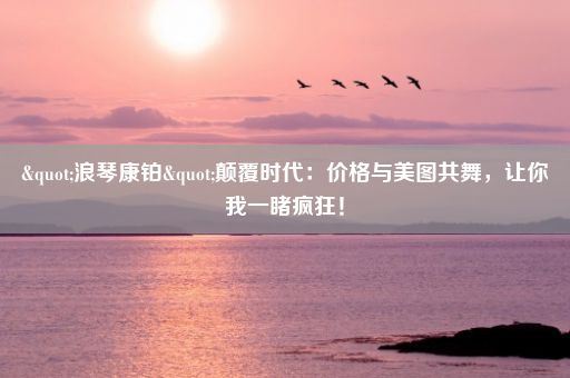 "浪琴康铂"颠覆时代：价格与美图共舞，让你我一睹疯狂！