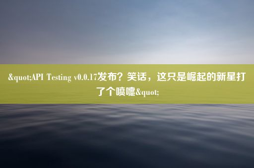 "API Testing v0.0.17发布？笑话，这只是崛起的新星打了个喷嚏"