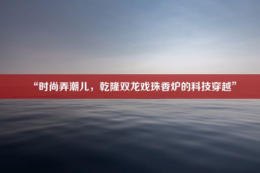 “时尚弄潮儿，乾隆双龙戏珠香炉的科技穿越”