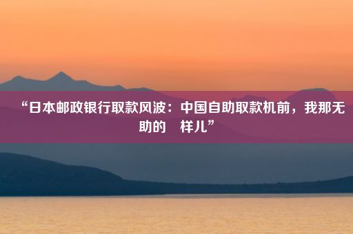 “日本邮政银行取款风波：中国自助取款机前，我那无助的囧样儿”