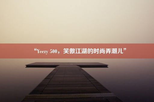 “Yeezy 500，笑傲江湖的时尚弄潮儿”