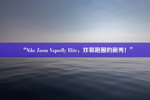 “Nike Zoom Vaporfly Elite，炸裂跑圈的新秀！”