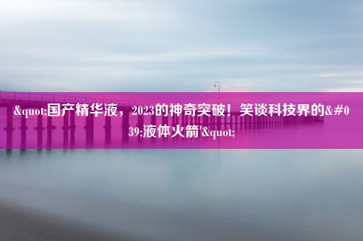 "国产精华液，2023的神奇突破！笑谈科技界的'液体火箭'"