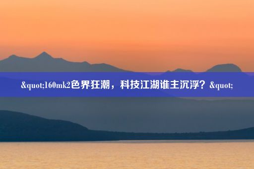 "160mk2色界狂潮，科技江湖谁主沉浮？"