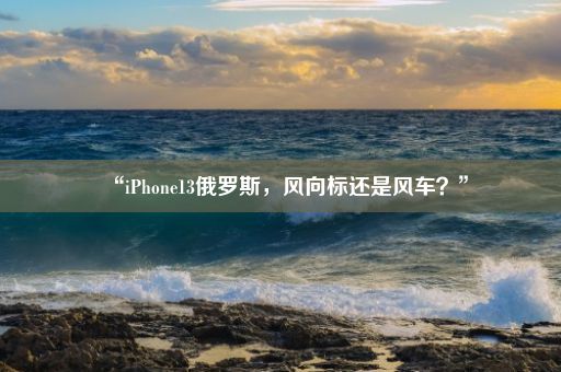 “iPhone13俄罗斯，风向标还是风车？”