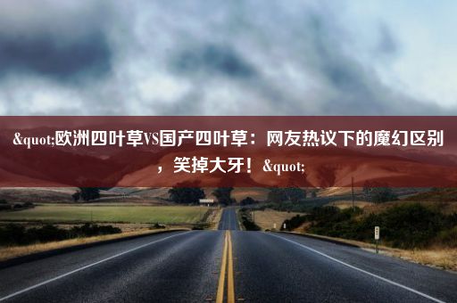 "欧洲四叶草VS国产四叶草：网友热议下的魔幻区别，笑掉大牙！"