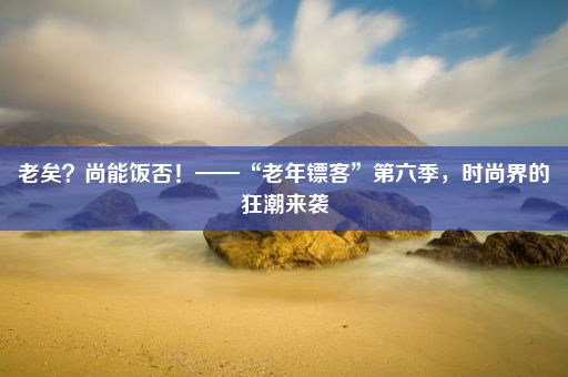 老矣？尚能饭否！——“老年镖客”第六季，时尚界的狂潮来袭