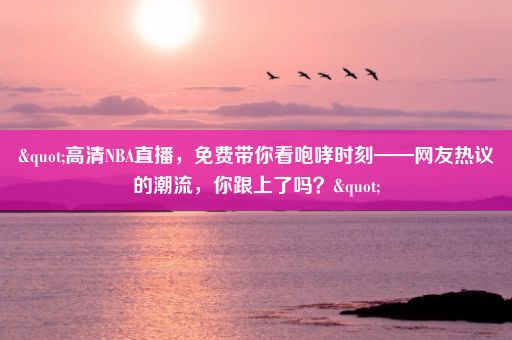 "高清NBA直播，免费带你看咆哮时刻——网友热议的潮流，你跟上了吗？"