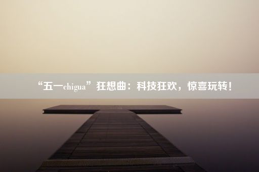 “五一chigua”狂想曲：科技狂欢，惊喜玩转！