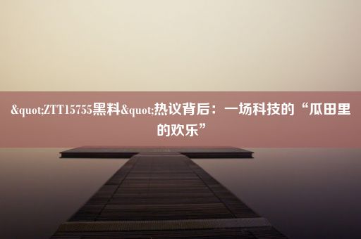 "ZTT15755黑料"热议背后：一场科技的“瓜田里的欢乐”